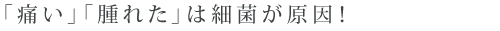 「痛い」「腫れた」は細菌が原因！