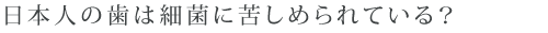 日本人の歯は細菌に苦しめられている？